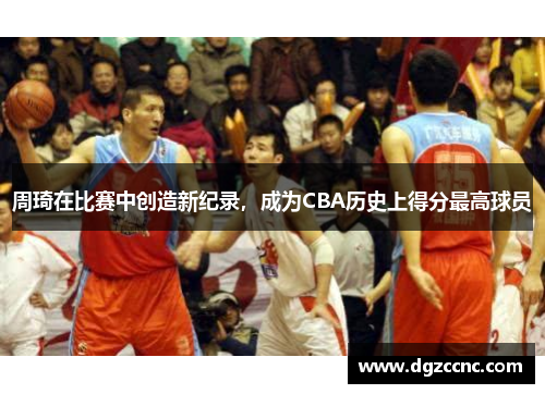周琦在比赛中创造新纪录，成为CBA历史上得分最高球员