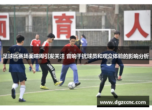 足球比赛场面喧闹引发关注 音响干扰球员和观众体验的影响分析